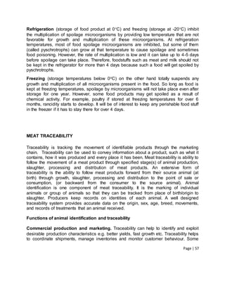 Page | 57
Refrigeration (storage of food product at 0C) and freezing (storage at -20C) inhibit
the multiplication of spoilage microorganisms by providing low temperature that are not
favorable for growth and multiplication of these microorganisms. At refrigeration
temperatures, most of food spoilage microorganisms are inhibited, but some of them
(called pyschrotrophs) can grow at that temperature to cause spoilage and sometimes
food poisoning. However, the rate of multiplication is low and it can take up to 4-5 days
before spoilage can take place. Therefore, foodstuffs such as meat and milk should not
be kept in the refrigerator for more than 4 days because such a food will get spoiled by
pyschrotrophs.
Freezing (storage temperatures below 0oC) on the other hand totally suspends any
growth and multiplication of all microorganisms present in the food. So long as food is
kept at freezing temperatures, spoilage by microorganisms will not take place even after
storage for one year. However, some food products may get spoiled as a result of
chemical activity. For example, poultry if stored at freezing temperatures for over 6
months, rancidity starts to develop. It will be of interest to keep any perishable food stuff
in the freezer if it has to stay there for over 4 days.
MEAT TRACEABILITY
Traceability is tracking the movement of identifiable products through the marketing
chain. Traceability can be used to convey information about a product, such as what it
contains, how it was produced and every place it has been. Meat traceability is ability to
follow the movement of a meat product through specified stage(s) of animal production,
slaughter, processing and distribution of meat products. An extensive form of
traceability is the ability to follow meat products forward from their source animal (at
birth) through growth, slaughter, processing and distribution to the point of sale or
consumption, (or backward from the consumer to the source animal). Animal
identification is one component of meat traceability. It is the marking of individual
animals or group of animals so that they can be tracked from place of birth/origin to
slaughter. Producers keep records on identities of each animal. A well designed
traceability system provides accurate data on the origin, sex, age, breed, movements,
and records of treatments that an animal received.
Functions of animal identification and traceability
Commercial production and marketing. Traceability can help to identify and exploit
desirable production characteristics e.g. better yields, fast growth etc. Traceability helps
to coordinate shipments, manage inventories and monitor customer behaviour. Some
 