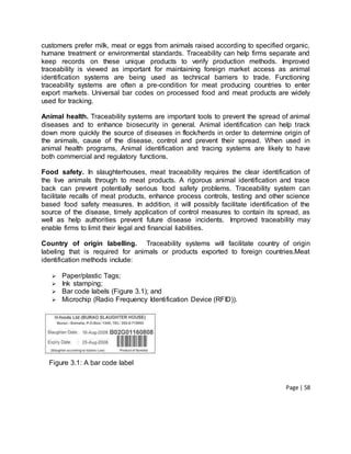 Page | 58
customers prefer milk, meat or eggs from animals raised according to specified organic,
humane treatment or environmental standards. Traceability can help firms separate and
keep records on these unique products to verify production methods. Improved
traceability is viewed as important for maintaining foreign market access as animal
identification systems are being used as technical barriers to trade. Functioning
traceability systems are often a pre-condition for meat producing countries to enter
export markets. Universal bar codes on processed food and meat products are widely
used for tracking.
Animal health. Traceability systems are important tools to prevent the spread of animal
diseases and to enhance biosecurity in general. Animal identification can help track
down more quickly the source of diseases in flock/herds in order to determine origin of
the animals, cause of the disease, control and prevent their spread. When used in
animal health programs, Animal identification and tracing systems are likely to have
both commercial and regulatory functions.
Food safety. In slaughterhouses, meat traceability requires the clear identification of
the live animals through to meat products. A rigorous animal identification and trace
back can prevent potentially serious food safety problems. Traceability system can
facilitate recalls of meat products, enhance process controls, testing and other science
based food safety measures. In addition, it will possibly facilitate identification of the
source of the disease, timely application of control measures to contain its spread, as
well as help authorities prevent future disease incidents. Improved traceability may
enable firms to limit their legal and financial liabilities.
Country of origin labelling. Traceability systems will facilitate country of origin
labeling that is required for animals or products exported to foreign countries.Meat
identification methods include:
 Paper/plastic Tags;
 Ink stamping;
 Bar code labels (Figure 3.1); and
 Microchip (Radio Frequency Identification Device (RFID)).
Figure 3.1: A bar code label
 