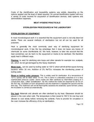 Page | 59
Costs of the identification and traceability systems vary widely, depending on the
options applied and the level of detail required. An animal identification system will incur
a variety of costs incurred for acquisition of identification devices, data systems and
administration expenses.
MEAT HYGIENE PRACTICALS
STERILIZATION PROCEDURES IN THE LABORATORY
STERILIZATION OF EQUIPMENT
In most microbiological work it is essential that the equipment used is not only clean but
sterile. There are several methods of sterilization but not all can be used for all
purposes.
Heat is generally the most commonly used way of sterilizing equipment for
microbiological work. It has the big advantage that it does not leave any traces of
chemicals as some disinfectants do. We have, however, to take into account that the
heat sometimes can do harm to the equipment or media to be sterilized. We therefore
apply heat in different ways.
Flaming: Is used for sterilizing wire loops and other utensils for example iron, scalpels,
etc. which do not get damaged by this heavy treatment.
Moist heat: can be used by boiling water at 100C which will kill all Non-spore forming
bacteria within 30 min. Addition of 2% Na2Co3 increases the disinfecting power of
boiling water.
Steam or boiling under pressure: This is widely used for sterilization. At a temperature of
121C spores will be killed within 15 min. This is done in a laboratory autoclave or in a less
sophisticated pressure cooker. Some media are often sterilized by intermittent cooking on 3
consecutive days, called “tyndallisation”. By this method the media are steamed for 30 min on
the first day, incubated at room temperature and the treatment is repeated the second and the
third day. This treatment will not kill thermophilic bacterial and anaerobic spore formers unless
the incubation is carried out anaerobically.
Dry heat: Materials and utensils are often sterilized by dry heat. Glassware should be
placed in the oven when cold. The temperature is then raised to 160C for one hour and
allowed to cool slowly before removing the contents. Fans to provide for circulation in
the oven increase the efficiency of dry air sterilization.
 