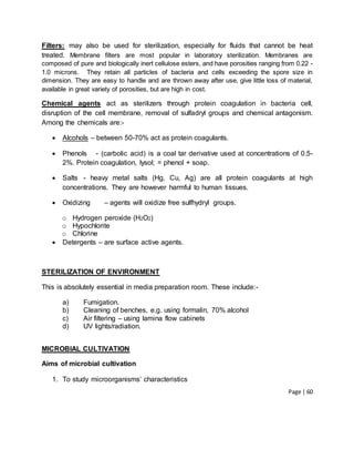 Page | 60
Filters: may also be used for sterilization, especially for fluids that cannot be heat
treated. Membrane filters are most popular in laboratory sterilization. Membranes are
composed of pure and biologically inert cellulose esters, and have porosities ranging from 0.22 -
1.0 microns. They retain all particles of bacteria and cells exceeding the spore size in
dimension. They are easy to handle and are thrown away after use, give little loss of material,
available in great variety of porosities, but are high in cost.
Chemical agents act as sterilizers through protein coagulation in bacteria cell,
disruption of the cell membrane, removal of sulfadryl groups and chemical antagonism.
Among the chemicals are:-
 Alcohols – between 50-70% act as protein coagulants.
 Phenols - (carbolic acid) is a coal tar derivative used at concentrations of 0.5-
2%. Protein coagulation, lysol; = phenol + soap.
 Salts - heavy metal salts (Hg, Cu, Ag) are all protein coagulants at high
concentrations. They are however harmful to human tissues.
 Oxidizing – agents will oxidize free sulfhydryl groups.
o Hydrogen peroxide (H2O2)
o Hypochlorite
o Chlorine
 Detergents – are surface active agents.
STERILIZATION OF ENVIRONMENT
This is absolutely essential in media preparation room. These include:-
a) Fumigation.
b) Cleaning of benches, e.g. using formalin, 70% alcohol
c) Air filtering – using lamina flow cabinets
d) UV lights/radiation.
MICROBIAL CULTIVATION
Aims of microbial cultivation
1. To study microorganisms’ characteristics
 