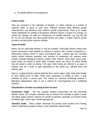 Page | 61
2. To identify different microorganisms
Culture media
They are important in the cultivation of bacteria. A culture medium is a mixture of
nutrients either in liquid or solid form. Different bacteria have different growth
characteristics and therefore have different growth requirements. There is no single
media satisfactory for growth of all bacteria. Bacteria require a source of (i) energy, (ii)
carbon (iii) nitrogen (iv) sulfur (v). Phosphorus (vi) metallic elements e.g. mg, Na, Mn
Zn, Fe etc (vii) vitamins and other growth factors (viii) water. A culture medium should
be able to provide all the required nutrients.
Types of media
Media can be chemically defined or may be complex. Chemically defined media have
known compounds mixed together to produce a medium with a known composition e..
MacConkay medium (broth or Agar), bromothymol blue , nutrient agar etc. Complex
media contain unknown quantities and varieties of substances e.g. peptone water
(contain partially hydrolyzed proteins) cooked meat medium, blood agar, serum agar,
yeast extract (an extract of yeast cells). Complex media are known as broths. Broths
may be turned to solid by adding 1.5% agar. Solid media are referred to as agar. A
medium may be a broth or agar depending on the needs e.g. nutrients broth and
nutrient agar.
Agar is a polysaccharide material obtained from marine algae. Agar melts when heated
to near boiling point of water. When agar suspension is cooled to 43oC, it gels
(hardens to make a porous gel). This makes an important solidifying material in
laboratory preparations. Agar is not a nutrient for microorganisms but a solidifying
material.
Classification of media according to their function
Enrichment media: This has complex material incorporated into the chemically
defined media. The complex materials may be extracts from animals or plants or yeast
and these supply specific nutrients for growth of bacteria. examples of enriched media
are Blood Agar, serum agar, Dorset egg agar etc.
Selective media: These contain chemicals hat prevent some bacteria from frowing
without inhibiting the growth of others. Such chemicals added include
 
