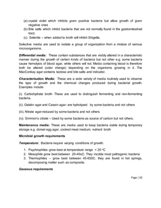 Page | 62
(a) crystal violet which inhibits gram positive bacteria but allow growth of gram
negative ones
(b) Bile salts which inhibit bacteria that are not normally found in the gastrointestinal
tract.
(c) Selenite – when added to broth will inhibit Shigella.
Selective media are used to isolate a group of organization from a mixture of various
microorganisms.
Differential media: These contain substances that are visibly altered in a characteristic
manner during the growth of certain kinds of bacteria but not other e.g. some bacteria
cause hemolysis of blood agar, while others will not. Media containing blood is therefore
both be altered (color change) depending on the organisms growing in it. The
MacConkay agar contains lactose and bile salts and indicator.
Characterisation Media: These are a wide variety of media routinely used to observe
the type of growth and the chemical changes produced during bacterial growth.
Examples include
(i). Carbohydrate broth- These are used to distinguish fermenting and non-fermenting
bacteria.
(ii). Gelatin agar and Casein agar- are hydrolyzed by some bacteria and not others
(iii). Nitrate agar-reduced by some bacteria and not others
(iv). Simmon’s citrate – Used by some bacteria as source of carbon but not others.
Maintenance media: These are media used to keep bacteria viable during temporary
storage e.g. dorset egg agar, cooked meat medium, nutrient broth
Microbial growth requirements
Temperature: Bacteria require varying conditions of growth.
1. Psychrophiles grow best at temperature range < 20 oC
2. Mesophile grow best between 20-40oC. They incclde most pathogenic bacteria
3. Thermophiles – grow best between 45-650C. they are found in hot springs,
decomposing matter such as composite.
Gaseous requirements
 