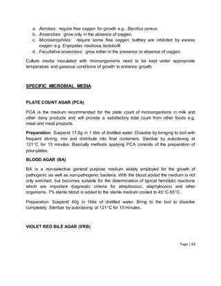 Page | 63
a. Aerobes: require free oxygen for growth e.g . Bacillus cereus
b. Anaerobes: grow only in the absence of oxygen.
c. Microaerophiles: require some free oxygen, butthey are inhibited by excess
oxygen e.g. Erysipelas insidiosa, lactobcilli
d. Facultative anaerobes: grow either in the presence or absence of oxygen.
Culture media inoculated with microorganisms need to be kept under appropriate
temperature and gaseous conditions of growth to enhance growth.
SPECIFIC MICROBIAL MEDIA
PLATE COUNT AGAR (PCA)
PCA is the medium recommended for the plate count of microorganisms in milk and
other dairy products and will provide a satisfactory total count from other foods e.g.
meat and meat products.
Preparation: Suspend 17.8g in 1 litre of distilled water. Dissolve by bringing to boil with
frequent stirring, mix and distribute into final containers. Sterilize by autoclaving at
121C for 15 minutes. Basically methods applying PCA consists of the preparation of
pour-plates.
BLOOD AGAR (BA)
BA is a non-selective general purpose medium widely employed for the growth of
pathogenic as well as non-pathogenic bacteria. With the blood added the medium is not
only enriched, but becomes suitable for the determination of typical hemolytic reactions
which are important diagnostic criteria for streptococci, staphylococci and other
organisms. 7% sterile blood is added to the sterile medium cooled to 45C-55C.
Preparation: Suspend 40g in 1litre of distilled water. Bring to the boil to dissolve
completely. Sterilize by autoclaving at 121C for 15 minutes.
VIOLET RED BILE AGAR (VRB)
 