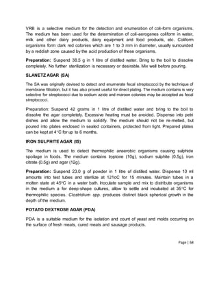Page | 64
VRB is a selective medium for the detection and enumeration of coli-form organisms.
The medium has been used for the determination of coli-aerogenes coliform in water,
milk and other dairy products, dairy equipment and food products, etc. Coliform
organisms form dark red colonies which are 1 to 3 mm in diameter, usually surrounded
by a reddish zone caused by the acid production of these organisms.
Preparation: Suspend 38.5 g in 1 litre of distilled water. Bring to the boil to dissolve
completely. No further sterilization is necessary or desirable. Mix well before pouring.
SLANETZ AGAR (SA)
The SA was originally devised to detect and enumerate fecal streptococci by the technique of
membrane filtration, but it has also proved useful for direct plating. The medium contains is very
selective for streptococci due to sodium azide and maroon colonies may be accepted as fecal
streptococci.
Preparation: Suspend 42 grams in 1 litre of distilled water and bring to the boil to
dissolve the agar completely. Excessive heating must be avoided. Dispense into petri
dishes and allow the medium to solidify. The medium should not be re-melted, but
poured into plates enclosed in sealed containers, protected from light. Prepared plates
can be kept at 4C for up to 6 months.
IRON SULPHITE AGAR (IS)
The medium is used to detect thermophilic anaerobic organisms causing sulphide
spoilage in foods. The medium contains tryptone (10g), sodium sulphite (0.5g), iron
citrate (0.5g) and agar (12g).
Preparation: Suspend 23.0 g of powder in 1 litre of distilled water. Dispense 10 ml
amounts into test tubes and sterilize at 121oC for 15 minutes. Maintain tubes in a
molten state at 45oC in a water bath. Inoculate sample and mix to distribute organisms
in the medium a for deep-shape cultures, allow to settle and incubated at 35C for
thermophilic species. Clostridium spp. produces distinct black spherical growth in the
depth of the medium.
POTATO DEXTROSE AGAR (PDA)
PDA is a suitable medium for the isolation and count of yeast and molds occurring on
the surface of fresh meats, cured meats and sausage products.
 