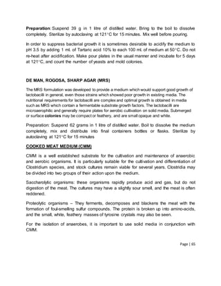 Page | 65
Preparation: Suspend 39 g in 1 litre of distilled water. Bring to the boil to dissolve
completely. Sterilize by autoclaving at 121C for 15 minutes. Mix well before pouring.
In order to suppress bacterial growth it is sometimes desirable to acidify the medium to
pH 3.5 by adding 1 ml. of Tartaric acid 10% to each 100 ml. of medium at 50C. Do not
re-heat after acidification. Make pour plates in the usual manner and incubate for 5 days
at 121C, and count the number of yeasts and mold colonies.
DE MAN, ROGOSA, SHARP AGAR (MRS)
The MRS formulation was developed to provide a medium which would support good growth of
lactobacilli in general, even those strains which showed poor growth in existing media. The
nutritional requirements for lactobacilli are complex and optimal growth is obtained in media
such as MRS which contain a fermentable substrate growth factors. The lactobacilli are
microaerophilic and generally require plates for aerobic cultivation on solid media. Submerged
or surface colonies may be compact or feathery, and are small opaque and white.
Preparation: Suspend 62 grams in 1 litre of distilled water. Boil to dissolve the medium
completely, mix and distribute into final containers bottles or flasks. Sterilize by
autoclaving at 121C for 15 minutes
COOKED MEAT MEDIUM (CMM)
CMM is a well established substrate for the cultivation and maintenance of anaerobic
and aerobic organisms. It is particularly suitable for the cultivation and differentiation of
Clostridium species, and stock cultures remain viable for several years. Clostridia may
be divided into two groups of their action upon the medium.
Saccharolytic organisms: these organisms rapidly produce acid and gas, but do not
digestion of the meat. The cultures may have a slightly sour smell, and the meat is often
reddened.
Proteolytic organisms – They ferments, decomposes and blackens the meat with the
formation of foul-smelling sulfur compounds. The protein is broken up into amino-acids,
and the small, white, feathery masses of tyrosine crystals may also be seen.
For the isolation of anaerobes, it is important to use solid media in conjunction with
CMM.
 