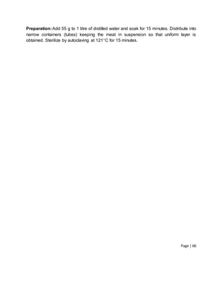Page | 66
Preparation:Add 55 g to 1 litre of distilled water and soak for 15 minutes. Distribute into
narrow containers (tubes) keeping the meat in suspension so that uniform layer is
obtained. Sterilize by autoclaving at 121C for 15 minutes.
 