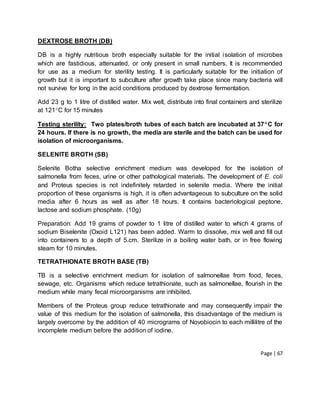 Page | 67
DEXTROSE BROTH (DB)
DB is a highly nutritious broth especially suitable for the initial isolation of microbes
which are fastidious, attenuated, or only present in small numbers. It is recommended
for use as a medium for sterility testing. It is particularly suitable for the initiation of
growth but it is important to subculture after growth take place since many bacteria will
not survive for long in the acid conditions produced by dextrose fermentation.
Add 23 g to 1 litre of distilled water. Mix well, distribute into final containers and sterilize
at 121C for 15 minutes
Testing sterility: Two plates/broth tubes of each batch are incubated at 37C for
24 hours. If there is no growth, the media are sterile and the batch can be used for
isolation of microorganisms.
SELENITE BROTH (SB)
Selenite Botha selective enrichment medium was developed for the isolation of
salmonella from feces, urine or other pathological materials. The development of E. coli
and Proteus species is not indefinitely retarded in selenite media. Where the initial
proportion of these organisms is high, it is often advantageous to subculture on the solid
media after 6 hours as well as after 18 hours. It contains bacteriological peptone,
lactose and sodium phosphate. (10g)
Preparation: Add 19 grams of powder to 1 litre of distilled water to which 4 grams of
sodium Biselenite (Oxoid L121) has been added. Warm to dissolve, mix well and fill out
into containers to a depth of 5.cm. Sterilize in a boiling water bath, or in free flowing
steam for 10 minutes.
TETRATHIONATE BROTH BASE (TB)
TB is a selective enrichment medium for isolation of salmonellae from food, feces,
sewage, etc. Organisms which reduce tetrathionate, such as salmonellae, flourish in the
medium while many fecal microorganisms are inhibited.
Members of the Proteus group reduce tetrathionate and may consequently impair the
value of this medium for the isolation of salmonella, this disadvantage of the medium is
largely overcome by the addition of 40 micrograms of Novobiocin to each millilitre of the
incomplete medium before the addition of iodine.
 
