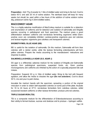 Page | 68
Preparation: Add 77g of powder to 1 litre of distilled water and bring to the boil. Cool to
below 45C and add 20 ml of iodine solution. The sterilized base will keep for many
weeks but should be used within a few hours of the addition of iodine solution iodine
(6g, potassium iodine 5g in 20ml distilled water).
MACCONKEY AGAR
This is a highly selective modification of MacConkey medium is suitable for a detection
and enumeration of coliforms and for detection and isolation of salmonella and Shigella
species occurring in pathological and food specimen. The medium gives a good
differentiation between coliforms and non-lactose fermenting organisms whilst Gram-
positive cocci are completely inhibited. Lactose-positive organisms give red colonies
and lactose-negative organisms give colorless and transparent colonies.
BROMOTHYMOL BLUE AGAR (BB)
BB is useful for the isolation of salmonella. On this medium, Salmonella will form blue
colonies with a darker centre, while the lactose fermenting enterobacteria will form
yellow colonies. Prepare the media according to the manufacturers’ instructions and
dispense to plates.
SALMONELLA-SHIGELLA AGAR (S.S. AGAR ()
SS agar is a differential, selective medium for the isolation of Shigella and Salmonella
species from pathological specimens, suspected foods, etc. Gram positive
microorganisms and coliforms are inhibited by the action of a specially prepared bile salt
mixture.
Preparation: Suspend 63 g in 1litre of distilled water. Bring to the boil with frequent
agitation, and allow the media to dissolve the agar (Do not autoclave). Cool to about
50C, mix and pour to petri dishes.
Inoculate the medium heavily with the specimen, spreading a portion of the original
innoculum in order to obtain well separated colonies on some pact of the plate. Incubate
for 18 to 24 hours at 37C: non-lactose fermenters form colorless colonies, whilst
occasional resistant coliforms or other lactose fermenters produce pink red colonies.
TRIPLE SUGAR IRON (TSI)
TSI is a composite medium for the differentiation of Enterobacteriaceae according to
their ability to ferment lactose, sucrose and dextrose and to produce – hydrogen sulfide.
 