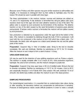 Page | 69
Because some Proteus and other species may give similar reactions to salmonellae and
shigella, it is necessary to distinguish them by their ability to hydrolyze urea. For this
reason TSI should be used in parallel with Urea Agar.
The three carbohydrates in the medium, lactose, sucrose and dextrose are added as
1% and 0.1% respectively. If only dextrose is fermented this will give yellow color (acid
reaction) down but of the agar and red color (alkaline reaction) on top of the slant. The
yellow color is caused by acid production by fermentation of the dextrose. The alkaline
reaction on top of the slant caused by the rapid fermentation of peptone gives alkaline
end-products. If lactose and/or sucrose is fermented the medium will turn yellow caused
by acid production.
Gas production is detected by its appearance under the agar butt at the bottom of the
tube. (The medium is inoculated by stabbing through the butt). If H2S is produced, it will
react with the iron compound in the medium to form FeS which has a black color. For
Salmonella, the black color will appear as a black band between the red and the yellow
parts of the media.
Preparation: Suspend 65g in 1litre of distilled water. Bring to the boil to dissolve
completely. Mix well and distribute. Sterilize by autoclaving at 121C for 15 minutes.
Allow the medium to set in slope to form a slant of about 1 in long.
UREA AGAR BASE (UA)
UA may be used for the detection of urea splitting organisms such as Proteus vulgaris.
The reaction is usually complete after 3 to 5 hours at 37C. Urea production organisms
hydrolyze the urea to form ammonia, and the medium changes to purple-red.
Preparation: Suspend 2.4g Urea agar base in 95 ml of distilled water. Bring to the boil
to dissolve completely. Sterilize by autoclaving at 115C for 20 minutes. Cool to 50C
and aseptically introduce 5 ml of sterile 40% Urea solution. Mix well, distribute 10 ml of
amounts into sterile bijou bottles and allow the medium to set in the slope position.
SAMPLING PROCEDURES
For bacteriological examination, it is essential that no contamination take place during
or after sampling. No laboratory method can compensate for deficiencies in sampling.
Products of heterogeneous nature create difficult problems in order to make a sample
 