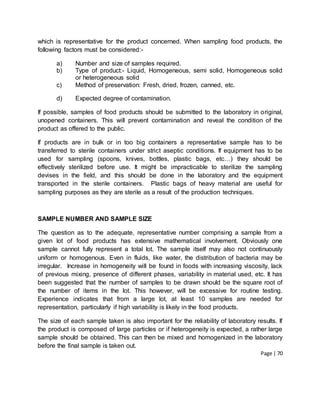 Page | 70
which is representative for the product concerned. When sampling food products, the
following factors must be considered:-
a) Number and size of samples required.
b) Type of product:- Liquid, Homogeneous, semi solid, Homogeneous solid
or heterogeneous solid
c) Method of preservation: Fresh, dried, frozen, canned, etc.
d) Expected degree of contamination.
If possible, samples of food products should be submitted to the laboratory in original,
unopened containers. This will prevent contamination and reveal the condition of the
product as offered to the public.
If products are in bulk or in too big containers a representative sample has to be
transferred to sterile containers under strict aseptic conditions. If equipment has to be
used for sampling (spoons, knives, bottles, plastic bags, etc…) they should be
effectively sterilized before use. It might be impracticable to sterilize the sampling
devises in the field, and this should be done in the laboratory and the equipment
transported in the sterile containers. Plastic bags of heavy material are useful for
sampling purposes as they are sterile as a result of the production techniques.
SAMPLE NUMBER AND SAMPLE SIZE
The question as to the adequate, representative number comprising a sample from a
given lot of food products has extensive mathematical involvement. Obviously one
sample cannot fully represent a total lot. The sample itself may also not continuously
uniform or homogenous. Even in fluids, like water, the distribution of bacteria may be
irregular. Increase in homogeneity will be found in foods with increasing viscosity, lack
of previous mixing, presence of different phases, variability in material used, etc. It has
been suggested that the number of samples to be drawn should be the square root of
the number of items in the lot. This however, will be excessive for routine testing.
Experience indicates that from a large lot, at least 10 samples are needed for
representation, particularly if high variability is likely in the food products.
The size of each sample taken is also important for the reliability of laboratory results. If
the product is composed of large particles or if heterogeneity is expected, a rather large
sample should be obtained. This can then be mixed and homogenized in the laboratory
before the final sample is taken out.
 
