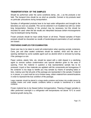 Page | 71
TRANSPORTATION OF THE SAMPLES
Should be performed under the same conditions (temp., etc…) as the products a red
held. The transport time should be as short as possible. Canned or dry products need
no particular precautions during transportation.
Samples of refrigerated products have to be kept under refrigeration and brought to the
laboratory as soon as possible. This can be obtained in an insulated box with ice. Under
long transportation, freezing of the product may be necessary, but this should be
recorded for used- when the lab results are interpreted because certain microorganisms
may be destroyed during freezing.
Frozen products should be kept solidly frozen at all times. Thawed samples of frozen
products should be discarded as results of bacteriological examination of such samples
are biased.
PREPARING SAMPLES FOR EXAMINATION
Great care has to be taken to avoid all contamination when opening sample containers.
Cans, jars and other sealed containers should be washed, dried and the area of
opening sterilized by some suitable agent such as alcohol which is removed by burning
if the package is a can.
Paper cartons, plastic foils, etc, should be wiped with a cloth dipped in a sterilizing
agent to remove surface contamination and special attention given to the area of
opening. From the material in question a truly representative sample has to be
produced. Liquid or free materials are agitated until the components are homogenous. If
the container is too large to handle you may sample by means of sampling tubes or
tiers, making sure that all parts of the package are represented in the sample. If material
is in pieces, or a part must be cut or broken away, obtain material from several locations
in order to represent the true condition of the package.
Large materials should be placed in a large sterile container and broken into smaller pieces by
suitable means and under aseptic conditions before a sample is transferred to a sterile
container.
Frozen material has to be thawed before homogenization. Thawing of bigger samples is
often performed overnight in a refrigerator with temperatures not above 10C to avoid
bacterial growth during this.
 