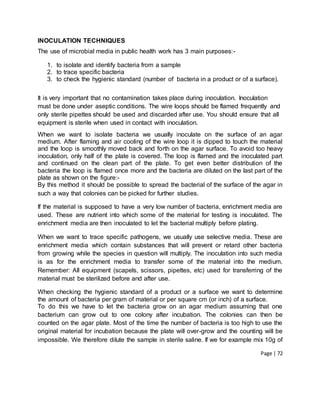Page | 72
INOCULATION TECHNIQUES
The use of microbial media in public health work has 3 main purposes:-
1. to isolate and identify bacteria from a sample
2. to trace specific bacteria
3. to check the hygienic standard (number of bacteria in a product or of a surface).
It is very important that no contamination takes place during inoculation. Inoculation
must be done under aseptic conditions. The wire loops should be flamed frequently and
only sterile pipettes should be used and discarded after use. You should ensure that all
equipment is sterile when used in contact with inoculation.
When we want to isolate bacteria we usually inoculate on the surface of an agar
medium. After flaming and air cooling of the wire loop it is dipped to touch the material
and the loop is smoothly moved back and forth on the agar surface. To avoid too heavy
inoculation, only half of the plate is covered. The loop is flamed and the inoculated part
and continued on the clean part of the plate. To get even better distribution of the
bacteria the loop is flamed once more and the bacteria are diluted on the last part of the
plate as shown on the figure:-
By this method it should be possible to spread the bacterial of the surface of the agar in
such a way that colonies can be picked for further studies.
If the material is supposed to have a very low number of bacteria, enrichment media are
used. These are nutrient into which some of the material for testing is inoculated. The
enrichment media are then inoculated to let the bacterial multiply before plating.
When we want to trace specific pathogens, we usually use selective media. These are
enrichment media which contain substances that will prevent or retard other bacteria
from growing while the species in question will multiply. The inoculation into such media
is as for the enrichment media to transfer some of the material into the medium.
Remember: All equipment (scapels, scissors, pipettes, etc) used for transferring of the
material must be sterilized before and after use.
When checking the hygienic standard of a product or a surface we want to determine
the amount of bacteria per gram of material or per square cm (or inch) of a surface.
To do this we have to let the bacteria grow on an agar medium assuming that one
bacterium can grow out to one colony after incubation. The colonies can then be
counted on the agar plate. Most of the time the number of bacteria is too high to use the
original material for incubation because the plate will over-grow and the counting will be
impossible. We therefore dilute the sample in sterile saline. If we for example mix 10g of
 