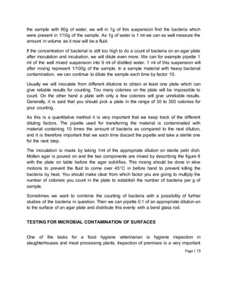 Page | 73
the sample with 90g of water, we will in 1g of this suspension find the bacteria which
were present in 1/10g of the sample. As 1g of water is 1 ml we can as well measure the
amount in volume as it now will be a fluid.
If the concentration of bacterial is still too high to do a count of bacteria on an agar plate
after inoculation and incubation, we will dilute even more. We can for example pipette 1
ml of the well mixed suspension into 9 ml of distilled water. 1 ml of this suspension will
after mixing represent 1/100g of the sample. In a sample material with heavy bacterial
contamination, we can continue to dilute the sample each time by factor 10.
Usually we will inoculate from different dilutions to obtain at least one plate which can
give reliable results for counting. Too many colonies on the plate will be impossible to
count. On the other hand a plate with only a few colonies will give unreliable results.
Generally, it is said that you should pick a plate in the range of 30 to 300 colonies for
your counting.
As this is a quantitative method it is very important that we keep track of the different
diluting factors. The pipette used for transferring the material is contaminated with
material containing 10 times the amount of bacteria as compared to the next dilution,
and it is therefore important that we each time discard the pipette and take a sterile one
for the next step.
The inoculation is made by taking 1ml of the appropriate dilution on sterile petri dish.
Molten agar is poured on and the two components are mixed by describing the figure 8
with the plate on table before the agar solidifies. This mixing should be done in slow
motions to prevent the fluid to come over 45C in before hand to prevent killing the
bacteria by heat. You should make clear from which factor you are going to multiply the
number of colonies you count in the plate to establish the number of bacteria per g of
sample.
Sometimes we want to combine the counting of bacteria with a possibility of further
studies of the bacteria in question. Then we can pipette 0.1 of an appropriate dilution on
to the surface of an agar plate and distribute this evenly with a bend glass rod.
TESTING FOR MICROBIAL CONTAMINATION OF SURFACES
One of the tasks for a food hygiene veterinarian is hygiene inspection in
slaughterhouses and meat processing plants. Inspection of premises is a very important
 