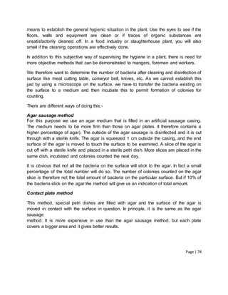 Page | 74
means to establish the general hygienic situation in the plant. Use the eyes to see if the
floors, walls and equipment are clean or if traces of organic substances are
unsatisfactorily cleaned off. In a food industry or slaughterhouse plant, you will also
smell if the cleaning operations are effectively done.
In addition to this subjective way of supervising the hygiene in a plant, there is need for
more objective methods that can be demonstrated to mangers, foremen and workers.
We therefore want to determine the number of bacteria after cleaning and disinfection of
surface like meat cutting table, conveyor belt, knives, etc. As we cannot establish this
just by using a microscope on the surface, we have to transfer the bacteria existing on
the surface to a medium and then incubate this to permit formation of colonies for
counting.
There are different ways of doing this:-
Agar sausage method
For this purpose we use an agar medium that is filled in an artificial sausage casing.
The medium needs to be more firm than those on agar plates. It therefore contains a
higher percentage of agar). The outside of the agar sausage is disinfected and it is cut
through with a sterile knife. The agar is squeezed 1 cm outside the casing, and the end
surface of the agar is moved to touch the surface to be examined. A slice of the agar is
cut off with a sterile knife and placed in a sterile petri dish. More slices are placed in the
same dish, incubated and colonies counted the next day.
It is obvious that not all the bacteria on the surface will stick to the agar. In fact a small
percentage of the total number will do so. The number of colonies counted on the agar
slice is therefore not the total amount of bacteria on the particular surface. But if 10% of
the bacteria stick on the agar the method will give us an indication of total amount.
Contact plate method
This method, special petri dishes are filled with agar and the surface of the agar is
moved in contact with the surface in question. In principle, it is the same as the agar
sausage
method. It is more expensive in use than the agar sausage method, but each plate
covers a bigger area and it gives better results.
 