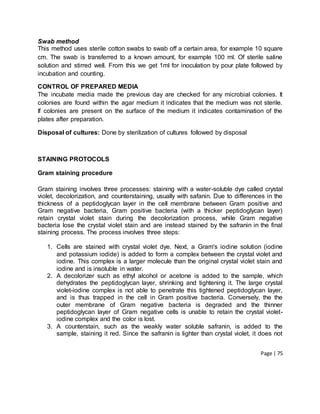 Page | 75
Swab method
This method uses sterile cotton swabs to swab off a certain area, for example 10 square
cm. The swab is transferred to a known amount, for example 100 ml. Of sterile saline
solution and stirred well. From this we get 1ml for inoculation by pour plate followed by
incubation and counting.
CONTROL OF PREPARED MEDIA
The incubate media made the previous day are checked for any microbial colonies. It
colonies are found within the agar medium it indicates that the medium was not sterile.
If colonies are present on the surface of the medium it indicates contamination of the
plates after preparation.
Disposal of cultures: Done by sterilization of cultures followed by disposal
STAINING PROTOCOLS
Gram staining procedure
Gram staining involves three processes: staining with a water-soluble dye called crystal
violet, decolorization, and counterstaining, usually with safanin. Due to differences in the
thickness of a peptidoglycan layer in the cell membrane between Gram positive and
Gram negative bacteria, Gram positive bacteria (with a thicker peptidoglycan layer)
retain crystal violet stain during the decolorization process, while Gram negative
bacteria lose the crystal violet stain and are instead stained by the safranin in the final
staining process. The process involves three steps:
1. Cells are stained with crystal violet dye. Next, a Gram's iodine solution (iodine
and potassium iodide) is added to form a complex between the crystal violet and
iodine. This complex is a larger molecule than the original crystal violet stain and
iodine and is insoluble in water.
2. A decolorizer such as ethyl alcohol or acetone is added to the sample, which
dehydrates the peptidoglycan layer, shrinking and tightening it. The large crystal
violet-iodine complex is not able to penetrate this tightened peptidoglycan layer,
and is thus trapped in the cell in Gram positive bacteria. Conversely, the the
outer membrane of Gram negative bacteria is degraded and the thinner
peptidoglycan layer of Gram negative cells is unable to retain the crystal violet-
iodine complex and the color is lost.
3. A counterstain, such as the weakly water soluble safranin, is added to the
sample, staining it red. Since the safranin is lighter than crystal violet, it does not
 