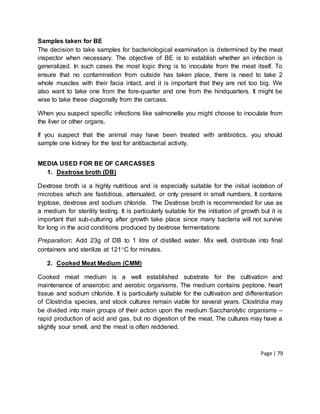 Page | 79
Samples taken for BE
The decision to take samples for bacteriological examination is determined by the meat
inspector when necessary. The objective of BE is to establish whether an infection is
generalized. In such cases the most logic thing is to inoculate from the meat itself. To
ensure that no contamination from outside has taken place, there is need to take 2
whole muscles with their facia intact, and it is important that they are not too big. We
also want to take one from the fore-quarter and one from the hindquarters. It might be
wise to take these diagonally from the carcass.
When you suspect specific infections like salmonella you might choose to inoculate from
the liver or other organs.
If you suspect that the animal may have been treated with antibiotics, you should
sample one kidney for the test for antibacterial activity.
MEDIA USED FOR BE OF CARCASSES
1. Dextrose broth (DB)
Dextrose broth is a highly nutritious and is especially suitable for the initial isolation of
microbes which are fastidious, attenuated, or only present in small numbers. It contains
tryptose, dextrose and sodium chloride. The Dextrose broth is recommended for use as
a medium for sterility testing. It is particularly suitable for the initiation of growth but it is
important that sub-culturing after growth take place since many bacteria will not survive
for long in the acid conditions produced by dextrose fermentations
Preparation: Add 23g of DB to 1 litre of distilled water. Mix well, distribute into final
containers and sterilize at 121C for minutes.
2. Cooked Meat Medium (CMM)
Cooked meat medium is a well established substrate for the cultivation and
maintenance of anaerobic and aerobic organisms. The medium contains peptone, heart
tissue and sodium chloride. It is particularly suitable for the cultivation and differentiation
of Clostridia species, and stock cultures remain viable for several years. Clostridia may
be divided into main groups of their action upon the medium Saccharolytic organisms –
rapid production of acid and gas, but no digestion of the meat. The cultures may have a
slightly sour smell, and the meat is often reddened.
 