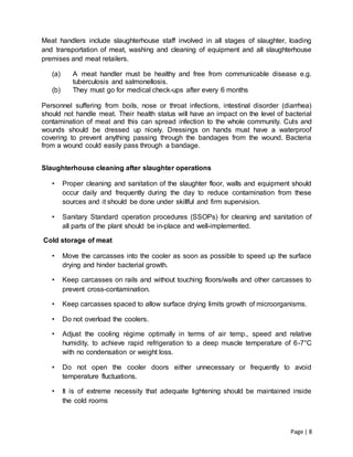Page | 8
Meat handlers include slaughterhouse staff involved in all stages of slaughter, loading
and transportation of meat, washing and cleaning of equipment and all slaughterhouse
premises and meat retailers.
(a) A meat handler must be healthy and free from communicable disease e.g.
tuberculosis and salmonellosis.
(b) They must go for medical check-ups after every 6 months
Personnel suffering from boils, nose or throat infections, intestinal disorder (diarrhea)
should not handle meat. Their health status will have an impact on the level of bacterial
contamination of meat and this can spread infection to the whole community. Cuts and
wounds should be dressed up nicely. Dressings on hands must have a waterproof
covering to prevent anything passing through the bandages from the wound. Bacteria
from a wound could easily pass through a bandage.
Slaughterhouse cleaning after slaughter operations
• Proper cleaning and sanitation of the slaughter floor, walls and equipment should
occur daily and frequently during the day to reduce contamination from these
sources and it should be done under skillful and firm supervision.
• Sanitary Standard operation procedures (SSOPs) for cleaning and sanitation of
all parts of the plant should be in-place and well-implemented.
Cold storage of meat
• Move the carcasses into the cooler as soon as possible to speed up the surface
drying and hinder bacterial growth.
• Keep carcasses on rails and without touching floors/walls and other carcasses to
prevent cross-contamination.
• Keep carcasses spaced to allow surface drying limits growth of microorganisms.
• Do not overload the coolers.
• Adjust the cooling régime optimally in terms of air temp., speed and relative
humidity, to achieve rapid refrigeration to a deep muscle temperature of 6-7°C
with no condensation or weight loss.
• Do not open the cooler doors either unnecessary or frequently to avoid
temperature fluctuations.
• It is of extreme necessity that adequate lightening should be maintained inside
the cold rooms
 