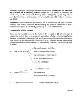 Page | 80
Proteolytic organisms – Proteolytic ferments decomposes and blacken the meat with
the formation of foul-smelling sulphur compounds. The protein is broken up into
amino-acids, and the small white feathery masses of tryosine crystals may also be
seen. For the isolation of anaerobes, it is important to use solid media in conjunction
with CMM.
Preparation. Add 55g of CMM granules to 1 litre of distilled water and soak for 15 min.
Distribute into narrow containers (tubes) keeping the meat in suspension so that a
uniform layer is obtained. Sterilize by autoclaving at 121C for 15 minutes.
Procedure for BE of a carcass
There are no regulations as to the methods to be used in BE of carcasses. In
establishing whether there is an unspecific generalized infection, which is not often the
question, we incubate in glucose broth to see if there are aerobic bacteria and in cooked
meat medium to test for anaerobic organisms. It is very important that the surface of the
sample is sterilized and that innoculum is taken aseptic condition. The BE can be done
as follows:
3 pieces to glucose broth from
A. One or two muscles each muscle (5 if one muscle)
1 piece to cooked meat medium
(cover with melted parafin)
Loop into blood agar.
Loop onto blood agar
B. Liver Salmonella test
(Enrichment/selective media)
C. Kidney Test for antibacterial activity
 