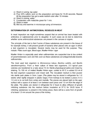 Page | 89
c) Wash in running tap water
d) Pour 20% sulfuric acid on the preparation and leave for 15-30 seconds. Repeat
till the preparation has got a weak reddish color after 10 minutes
e) Wash in running water.
f) Counterstain with malachite green for 1 min.
g) Wash in water
h) Blot dry and examine in microscope using oil immersion.
DETERMINATION OF ANTIMICROBIAL RESIDUES IN MEAT
In meat inspection we might sometimes suspect that an animal has been treated with
antibiotics or sulphanamide prior to slaughter. In such cases we do test to determine
whether some antimicrobial substances are present in the carcass or organs.
The principle of the test is that if some of these substances are present in the tissue of
for example kidney, it will prevent growth of bacteria when placed onto an agar in which
a test organism is inoculated. Several media may be used for this purpose. They
include: Plate count agar, Blood agar, Mueller-Hinton agar
Mueller Hinton is especially used when sulfonamides are suspected due to low content
of paraminobenzoic acid and folic acid as these substances act antagonistically towards
sulfonamides.
The most used test organism is Micrococcus luteus, Bacillus subtilis, and Bacills
sterothermophilus. From a fresh culture of these test organisms, 2-3 typical pure
colonies are transferred to a tube about 10 ml. Sterile physiological saline and mixed by
shaking. To 100 ml. of melted Mueller Hinton agar, cooled to 45C is added 0.5 ml of
the test organism suspension and mixed well. The inoculated medium is then poured
into sterile petri plates in 3mm. Layer. (The plates may be stored in refrigerator for 1-2
weeks when tightly wrapped in plastic bags). From kidneys to be tested a piece (1.5 x
1.5 cm) is to cut both from cortex and medulla. The pieces are placed tight on the agar
surface with a space of at least 3 cm between each piece and 1.5 cm from the edge of
the plate. The plates are stored in refrigerator for 2 hours to allow diffusion of growth
inhibiting substance into the medium before incubation at 37C for 18-25 hours. If
inhibiting substances is present in the kidney piece, there will be a zone from of growth
of at least 1.5 mm around the piece of the kidney.
 
