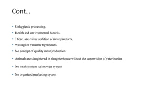 Cont…
 Unhygienic processing.
 Health and environmental hazards.
 There is no value addition of meat products.
 Wastage of valuable byproducts.
 No concept of quality meat production.
 Animals are slaughtered in slaughterhouse without the supervision of veterinarian
 No modern meat technology system
 No organized marketing system
 