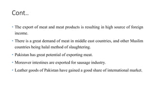Cont..
• The export of meat and meat products is resulting in high source of foreign
income.
• There is a great demand of meat in middle east countries, and other Muslim
countries being halal method of slaughtering.
• Pakistan has great potential of exporting meat.
• Moreover intestines are exported for sausage industry.
• Leather goods of Pakistan have gained a good share of international market.
 