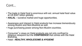 Cont…
• The trade in Halal food is enormous with est. annual halal food value
at US $347 billion globally
• HALAL – lucrative market and huge opportunities.
• Awareness and interest in Halal products has increase tremendously
among Muslim and Non-Muslims as well.
• Huge purchasing power among Non-Muslim countries.
• Consumer’s views on Halal products are not only confined to
religious viewpoint but the CONFIDENCE that comes with the Halal
Branding.
• Halal : HEALTHY, WHOLESOME & HYGIENE
 