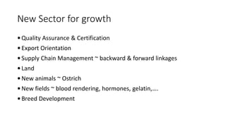 New Sector for growth
 Quality Assurance & Certification
 Export Orientation
 Supply Chain Management ~ backward & forward linkages
 Land
 New animals ~ Ostrich
 New fields ~ blood rendering, hormones, gelatin,….
 Breed Development
 