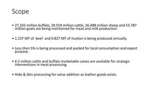 Scope
• 27.335 million buffalo, 29.559 million cattle, 26.488 million sheep and 53.787
million goats are being maintained for meat and milk production.
• 1.237 MT of beef and 0.827 MT of mutton is being produced annually.
• Less then 5% is being processed and packed for local consumption and export
purpose.
• 6.5 million cattle and buffalo marketable calves are available for strategic
interventions in meat processing.
• Hide & Skin processing for value addition as leather goods exists.
 