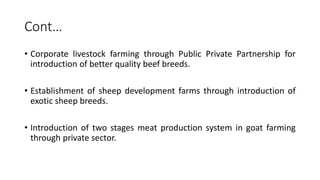 Cont…
• Corporate livestock farming through Public Private Partnership for
introduction of better quality beef breeds.
• Establishment of sheep development farms through introduction of
exotic sheep breeds.
• Introduction of two stages meat production system in goat farming
through private sector.
 
