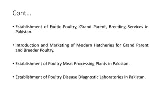 Cont…
• Establishment of Exotic Poultry, Grand Parent, Breeding Services in
Pakistan.
• Introduction and Marketing of Modern Hatcheries for Grand Parent
and Breeder Poultry.
• Establishment of Poultry Meat Processing Plants in Pakistan.
• Establishment of Poultry Disease Diagnostic Laboratories in Pakistan.
 