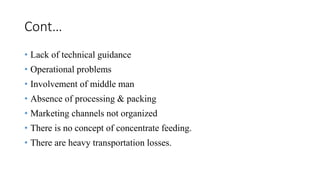 Cont…
• Lack of technical guidance
• Operational problems
• Involvement of middle man
• Absence of processing & packing
• Marketing channels not organized
• There is no concept of concentrate feeding.
• There are heavy transportation losses.
 