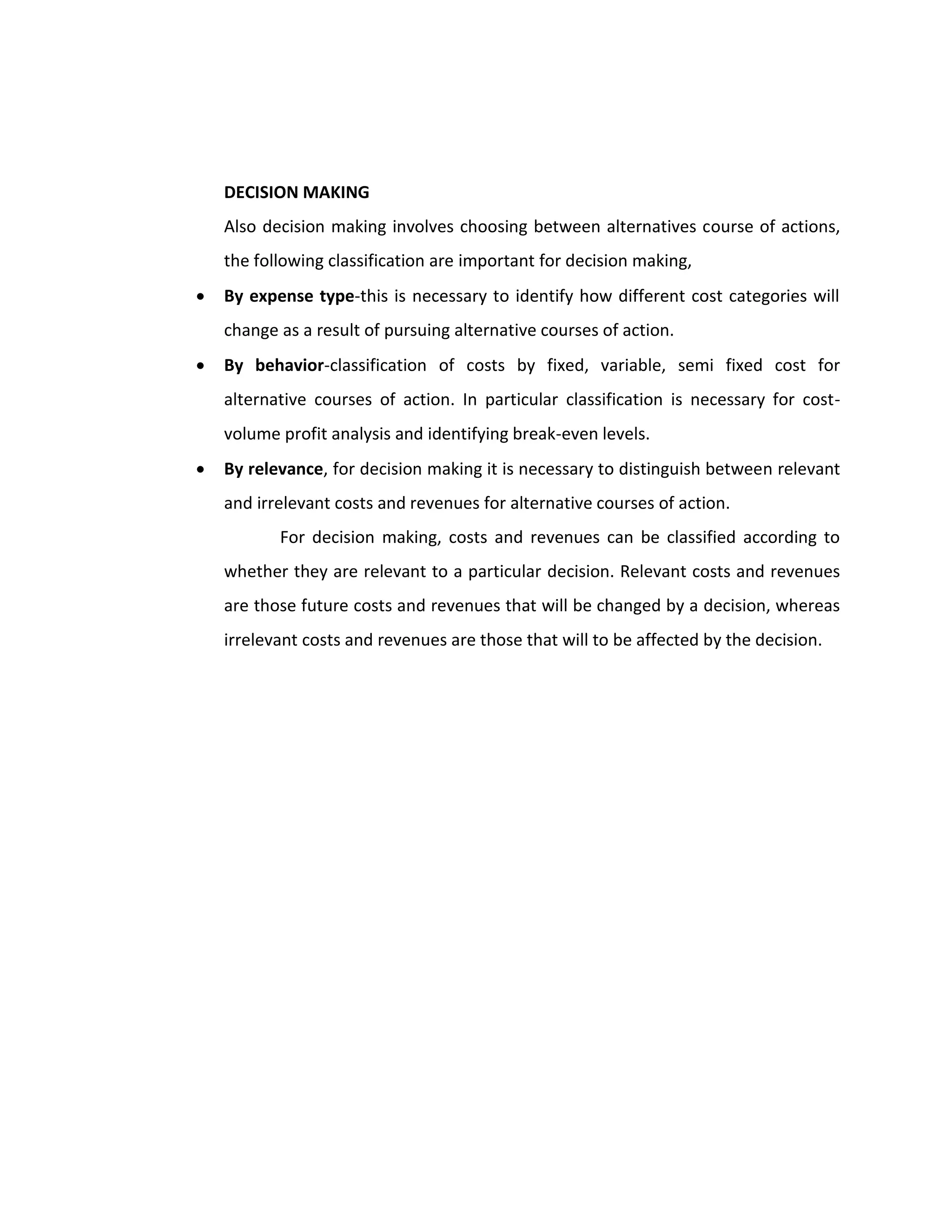 DECISION MAKING
Also decision making involves choosing between alternatives course of actions,
the following classification are important for decision making,


By expense type-this is necessary to identify how different cost categories will
change as a result of pursuing alternative courses of action.



By behavior-classification of costs by fixed, variable, semi fixed cost for
alternative courses of action. In particular classification is necessary for costvolume profit analysis and identifying break-even levels.



By relevance, for decision making it is necessary to distinguish between relevant
and irrelevant costs and revenues for alternative courses of action.
For decision making, costs and revenues can be classified according to
whether they are relevant to a particular decision. Relevant costs and revenues
are those future costs and revenues that will be changed by a decision, whereas
irrelevant costs and revenues are those that will to be affected by the decision.

 