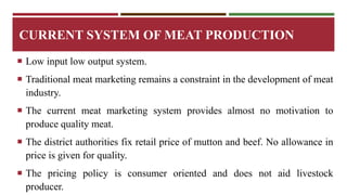 CURRENT SYSTEM OF MEAT PRODUCTION 
 Low input low output system. 
 Traditional meat marketing remains a constraint in the development of meat 
industry. 
 The current meat marketing system provides almost no motivation to 
produce quality meat. 
 The district authorities fix retail price of mutton and beef. No allowance in 
price is given for quality. 
 The pricing policy is consumer oriented and does not aid livestock 
producer. 
 