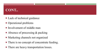CONT.. 
 Lack of technical guidance 
 Operational problems 
 Involvement of middle man 
 Absence of processing & packing 
 Marketing channels not organized 
 There is no concept of concentrate feeding. 
 There are heavy transportation losses. 
 