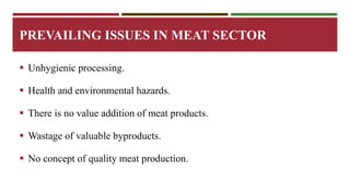 PREVAILING ISSUES IN MEAT SECTOR 
 Unhygienic processing. 
 Health and environmental hazards. 
 There is no value addition of meat products. 
 Wastage of valuable byproducts. 
 No concept of quality meat production. 
 