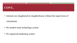 CONT.. 
 Animals are slaughtered in slaughterhouse without the supervision of 
veterinarian 
 No modern meat technology system 
 No organized marketing system 
 