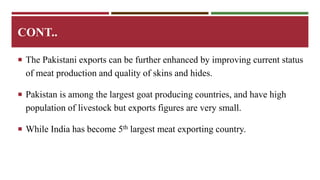 CONT.. 
 The Pakistani exports can be further enhanced by improving current status 
of meat production and quality of skins and hides. 
 Pakistan is among the largest goat producing countries, and have high 
population of livestock but exports figures are very small. 
 While India has become 5th largest meat exporting country. 
 
