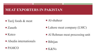 MEAT EXPORTERS IN PAKISTAN 
 Tazij foods & meat 
 Zaneth 
 Katco 
 Abedin internationals 
 PAMCO 
 Al-shaheer 
 Lahore meat company (LMC) 
 Al Rehman meat processing unit 
 Bibijan 
 K&Ns 
 