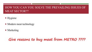 HOW YOU CAN YOU SOLVE THE PREVAILING ISSUES OF 
MEAT SECTOR?? 
 Hygiene 
 Modern meat technology 
 Marketing 
Give reasons to buy meat from METRO ???? 
 