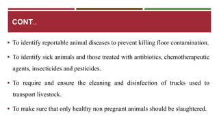 CONT.. 
 To identify reportable animal diseases to prevent killing floor contamination. 
 To identify sick animals and those treated with antibiotics, chemotherapeutic 
agents, insecticides and pesticides. 
 To require and ensure the cleaning and disinfection of trucks used to 
transport livestock. 
 To make sure that only healthy non pregnant animals should be slaughtered. 
 