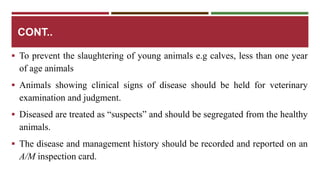 CONT.. 
 To prevent the slaughtering of young animals e.g calves, less than one year 
of age animals 
 Animals showing clinical signs of disease should be held for veterinary 
examination and judgment. 
 Diseased are treated as “suspects” and should be segregated from the healthy 
animals. 
 The disease and management history should be recorded and reported on an 
A/M inspection card. 
 