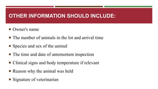 OTHER INFORMATION SHOULD INCLUDE: 
 Owner's name 
 The number of animals in the lot and arrival time 
 Species and sex of the animal 
 The time and date of antemortem inspection 
 Clinical signs and body temperature if relevant 
 Reason why the animal was held 
 Signature of veterinarian 
 