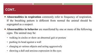 CONT.. 
 Abnormalities in respiration commonly refer to frequency of respiration. 
If the breathing pattern is different from normal the animal should be 
segregated as a suspect. 
 Abnormalities in behavior are manifested by one or more of the following 
signs. The animal may be: 
• walking in circles or show an abnormal gait or posture 
• pushing its head against a wall 
• charging at various objects and acting aggressively 
• showing a dull and anxious expression in the eyes 
 