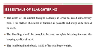 ESSENTIALS OF SLAUGHTERING 
 The death of the animal brought suddenly in order to avoid unnecessary 
pain. This method should be as humane as possible and sharp knife should 
be used. 
 The bleeding should be complete because complete bleeding increase the 
keeping quality of meat. 
 The total blood in the body is 8%of its total body weight. 
 