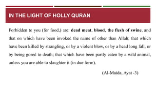 IN THE LIGHT OF HOLLY QURAN 
Forbidden to you (for food,) are: dead meat, blood, the flesh of swine, and 
that on which have been invoked the name of other than Allah; that which 
have been killed by strangling, or by a violent blow, or by a head long fall, or 
by being gored to death; that which have been partly eaten by a wild animal, 
unless you are able to slaughter it (in due form). 
(Al-Maida, Ayat -3) 
 