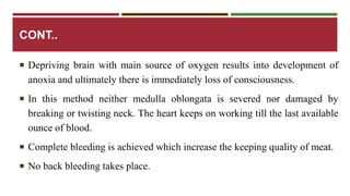 CONT.. 
 Depriving brain with main source of oxygen results into development of 
anoxia and ultimately there is immediately loss of consciousness. 
 In this method neither medulla oblongata is severed nor damaged by 
breaking or twisting neck. The heart keeps on working till the last available 
ounce of blood. 
 Complete bleeding is achieved which increase the keeping quality of meat. 
 No back bleeding takes place. 
 
