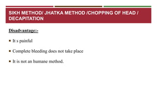 SIKH METHOD/ JHATKA METHOD /CHOPPING OF HEAD / 
DECAPITATION 
Disadvantage:- 
 It s painful 
 Complete bleeding does not take place 
 It is not an humane method. 
 