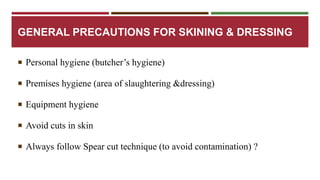 GENERAL PRECAUTIONS FOR SKINING & DRESSING 
 Personal hygiene (butcher’s hygiene) 
 Premises hygiene (area of slaughtering &dressing) 
 Equipment hygiene 
 Avoid cuts in skin 
 Always follow Spear cut technique (to avoid contamination) ? 
 