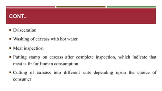 CONT.. 
 Evisceration 
 Washing of carcass with hot water 
 Meat inspection 
 Putting stamp on carcass after complete inspection, which indicate that 
meat is fir for human consumption 
 Cutting of carcass into different cuts depending upon the choice of 
consumer 
 