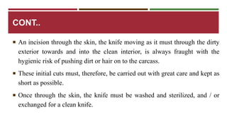 CONT.. 
 An incision through the skin, the knife moving as it must through the dirty 
exterior towards and into the clean interior, is always fraught with the 
hygienic risk of pushing dirt or hair on to the carcass. 
 These initial cuts must, therefore, be carried out with great care and kept as 
short as possible. 
 Once through the skin, the knife must be washed and sterilized, and / or 
exchanged for a clean knife. 
 